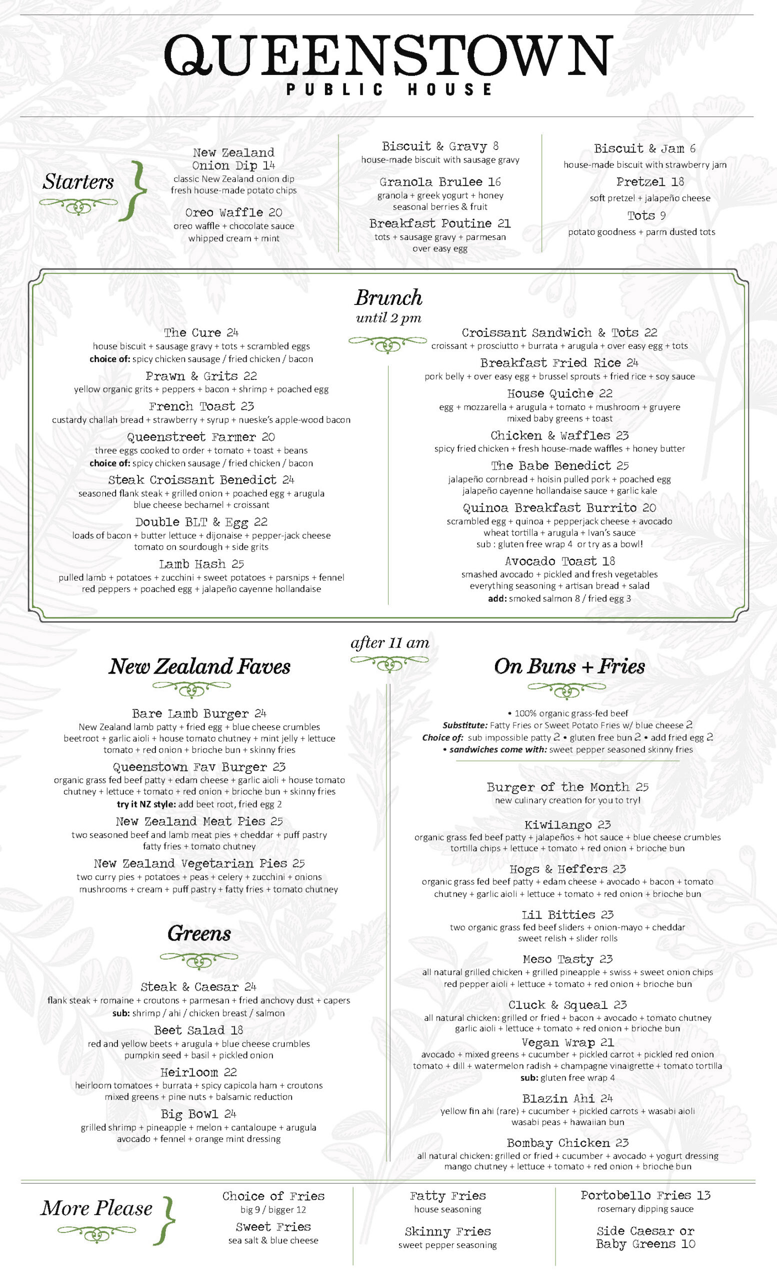 Brunch Menu sat & sun 9 am. to 3 pm. Starters New Zealand Onion Dip 14 classic new zealand onion dip + house made potato chips Oreo Waffle 20 oreo waffle + chocolate sauce + whipped cream + mint Biscuit & Gravy 8 house-made biscuit + sausage gravy Biscuit & Jam 6 house-made biscuit + strawberry jam Granola Brulee 16 granola + greek yogurt + honey + seasonal berries + fruit Breakfast Poutine 21 tots + sausage gravy + parmesan + over easy egg Tots potato goodness + parm dusted tots Pretzel soft pretzel + jalapeño cheese Brunch until 2 pm. The Cure 24 house biscuit + sausage gravy + tots + scrambled eggs your choice of: spicy chicken sausage/ fried chicken/ bacon Prawn & Grits 22 yellow organic grits + peppers + bacon + shrimp + poached egg French Toast 23 custardy challah bread + strawberries + syrup + nueske’s applewood smoked bacon Queenstreet Farmer 20 three eggs cooked to order + tomato + toast + beans + your choice of: spicy chicken sausage/ fried chicken/ bacon Steak Benedict Croissant 24 seasoned flank steak + grilled onions + poached egg + arugula + blue cheese bechamel + croissant Double BLT & Egg 22 loads of bacon + butter lettuce + dijonaise + pepper-jack cheese + tomato + sourdough + side of grits Lamb Hash 25 pulled lamb + potatoes + zucchini + sweet potatoes + parsnips + fennel + red peppers + poached egg + jalapeño cayenne hollandaise Croissant Sandwich & Tots 22 croissant + prosciutto + burrata + arugula + over easy egg + tots Breakfast Fried Rice 24 pork belly + over easy egg + brussels sprouts + fried rice + soy sauce House Quiche 22 egg + mozzarella + arugula + tomato + mushroom + gruyere + mixed baby greens + toast Chicken & Waffles 23 spicy fried chicken + fresh house-made waffles + honey butter The Babe Benedict 25 jalapeño cornbread + hoisin pulled pork + poached egg + jalapeño cayenne hollandaise sauce + garlic kale Quinoa Breakfast Burrito 20 scrambled egg + quinoa + pepperjack cheese + avocado + wheat tortilla + arugula + ivan’s sauce try as a bowl or gluten free wrap available Avocado Toast 18 smashed avocado + pickled and fresh vegetables + everything seasoning + artisan bread + salad add: smoked salmon 8 / fried egg 3 New Zealand Faves Bare Lamb Burger 24 new zealand lamb patty + fried egg + beetroot + mint jelly + blue cheese crumbles + garlic aioli + house tomato chutney + lettuce + tomato + red onion + brioche bun + skinny fries Queenstown Fav Burger 23 organic grass fed beef patty + edam cheese + garlic aioli + house tomato chutney + lettuce + tomato + red onion + brioche bun + skinny fries try it nz style: beetroot + fried egg 2 New Zealand Meat Pies 25 two seasoned beef and lamb meat pies + cheddar + puff pastry + fatty fries + tomato chutney New Zealand Vegetarian Pies 25 two curry pies + potatoes + peas + carrots + celery + onions + mushrooms + zucchini + cream + puff pastry + fatty fries + tomato chutney Greens Steak & Caesar 24 flank steak + romaine + croutons + parmesan + fried anchovy dust + capers (sub: shrimp/ahi/chicken breast/salmon) Beet Salad 18 red & yellow beets + arugula + blue cheese crumbles + pumpkin seed + basil + pickled onion Heirloom 22 heirloom tomatoes + burrata + spicy capicola ham + croutons + mixed greens + pine nuts + balsamic reduction Big Bowl 24 grilled shrimp + pineapple + melon + cantaloupe + arugula + avocado + fennel + orange mint dressing On Buns + Fries substitute: fatty fries or sweet potato fries w/ blue cheese 2 choice of: sub impossible patty 2, gluten free bun 2 add fried egg 2 all sandwiches come with: sweet pepper seasoned skinny fries Burger of the Month 25 new culinary creation for you to try! Kiwilango 23 organic grass fed beef patty + jalapeños + hot sauce + blue cheese crumbles + tortilla chips + lettuce + tomato + red onion + brioche bun Hogs & Heffers 23 organic grass fed beef patty + edam cheese + avocado + bacon + tomato chutney + garlic aioli + lettuce + tomato + red onion + brioche bun Lil Bitties 23 two organic grass fed beef sliders + onion-mayo + cheddar + sweet relish + slider rolls Meso Tasty 23 all natural grilled chicken + grilled pineapple + swiss + sweet onion chips + red pepper aioli + lettuce + tomato + red onion + brioche bun Cluck & Squeal 23 all natural grilled chicken (grilled or fried) + bacon + avocado + tomato chutney + garlic aioli + lettuce + tomato + red onion + brioche bun Vegan Wrap 21 avocado + mixed greens + cucumber + pickled carrot + pickled red onion + tomato + dill + watermelon radish + champagne vinaigrette + tomato tortilla (sub: gluten free wrap) Blazin Ahi 24 yellow fin ahi (rare) + cucumber + pickled carrots + wasabi aioli + wasabi peas + hawaiian bun Bombay Chicken 23 all natural chicken (grilled or fried) + cucumber + avocado + yogurt dressing + mango chutney + lettuce + tomato + red onion + brioche bun More Please fatty house seasoning big 9 / bigger 12 skinny sweet pepper seasoning big 9 / bigger 12 sweet sea salt & blue cheese big 9 / bigger 12 portobello 13 panko breaded spears rosemary aioli side salad 10 caesar or baby greens